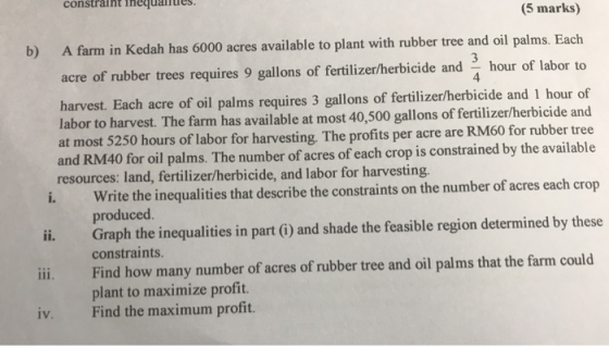 constraint ineanie (5 marks) b) A farm in Kedah has 6000 acres available to plant with rubber tree and oil palms. Each acre o