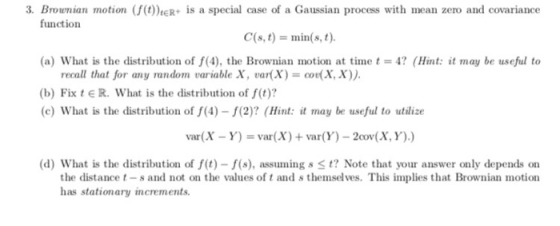 3. Brounian motion f(O)eR+ is a special case of a Gaussian process with mean zero and covariance C(s, t) = min(s, t) (a) What