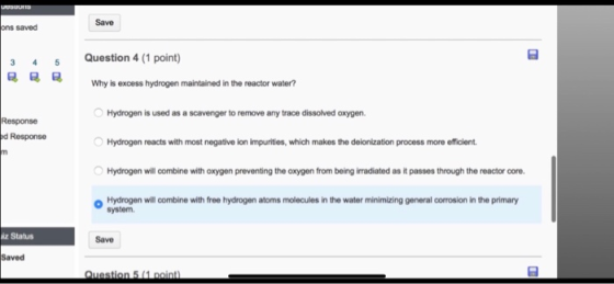 uUsuons Save ons saved Question 4 (1 point) 5 Why is excess hydrogen maintained in the reactor water? Hydrogen is used as a s