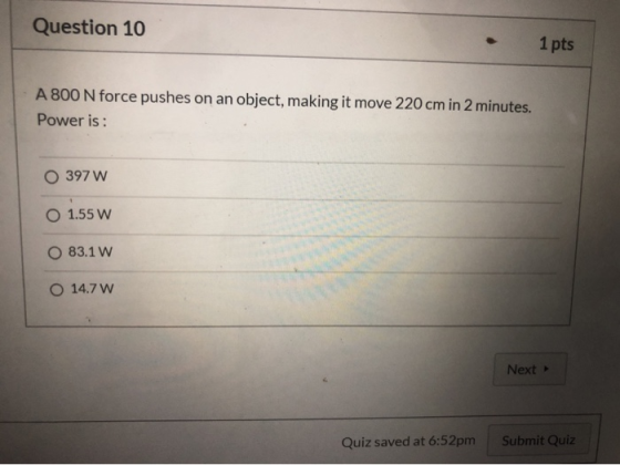 Question 10 1 pts A 800 N force pushes on an object, making it move 220 cm in 2 minutes Power is: O 397 W O 1.55 Ww O 83.1 W