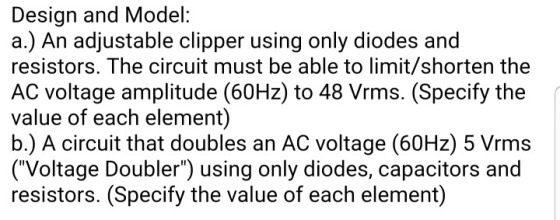 Design and Model: a.) An adjustable clipper using only diodes and resistors. The circuit must be able to limit/shorten the AC
