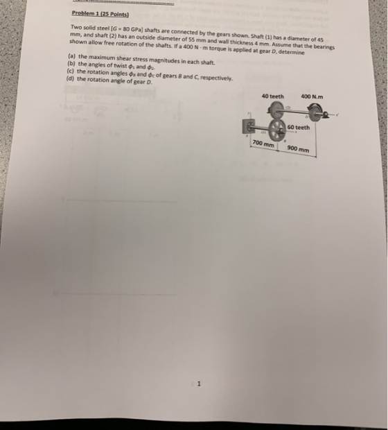 Problem 1 (25 Points) Two solid steel (6-80 GPa) shafts are connected by the gears shown. Shaft (1) has a diameter of 45 mm,