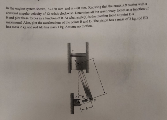 In the en gine system shown, I -160 mm and b- 60 mm. Knowing that the crank AB rotates with a constant angular velocity of 12