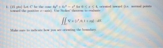 for 0r 4, oriented inward (i.e. normal points 4y2+422- 1. (15 pts) Let C be the cone toward the positive r-axis). Use Stokes