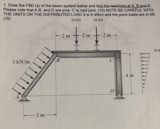 1. Draw the FBD (s) of the beam system below and find the reactions at A. B and D. Please note that A B, and D are pins, C is