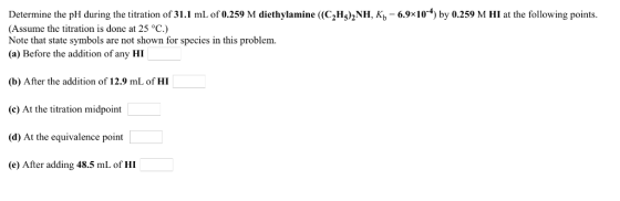 Determine the pH during the titration of 31.1 mL of 0.259 M diethylamine ((C2H5)2NH, Kb 6.9x10) by 0.259 M HI at the followin