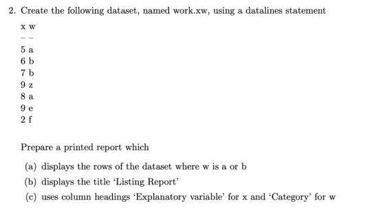 2. Create the following dataset, named work.xw, using a datalines statement 5 a 6 b 7 b 9 z 8 a 9 e 2 f Prepare a printed rep