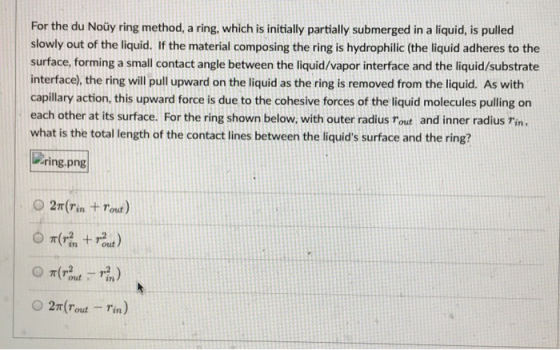 For the du Noüy ring method, a ring, which is initially partially submerged in a liquid, is pulled slowly out of the liquid.