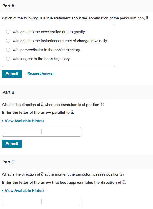 Part A Which of the following is a true statement about the acceleration of the pendulum bob, ã. O a is equal to the acceleration due to gravity O a is equal to the instantaneous rate of change in velocity. O ã is perpendicular to the bobs trajectory. O ã is tangent to the bobs trajectory. Submit uest Answer Part B What is the direction of a when the pendulum is at position 1 Enter the letter of the arrow parallel to a. View Available Hint(s) Submit Part C What is the direction of a at the moment the pendulum passes position 2? Enter the letter of the arrow that best approximates the direction of a View Available Hint(s)