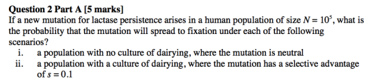 Question 2 Part A [5 marks] If a new mutation for lactase persistence arises in a human population of size N = 10, what is th