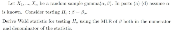 Let X1, , xn be a random sample gamma(a, β). In parts (a)-(d) assume a is known. Consider testing Ho : β Derive Wald statisti
