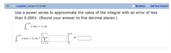9. -3 points LarCalc11 9.10.064 My Notes Ask Your T Use a power series to approximate the value of the integral with an error