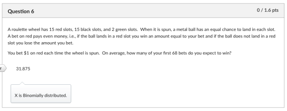 Question 6 0/1.6 pts A roulette wheel has 15 red slots, 15 black slots, and 2 green slots. When it is spun, a metal ball has