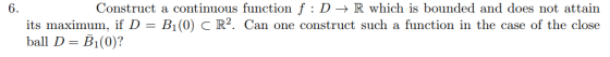 Construct a continuous function f : D -> R which is bounded and does not attain 6. its maximum, if D = Bi(0) C R2. Can one co