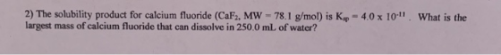 2) The solubility product for calcium fluoride (CaF2, MW largest 78.1 g/mol) is Kp 4.0 x 10-11 What is the mass of calcium fl