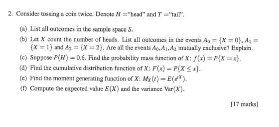 2. Consider tossing a coin twice. Denote H =head and T =tail (a) List all outcomes in the sample space S (b) Let X count