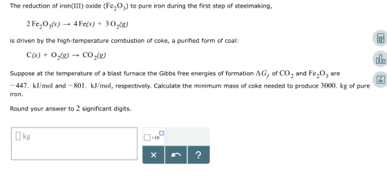 The reduction of iron(III) oxide (Fe203) to pure iron during the first step of steelmaking 2 Fe2O3(s) 4 Fe(s) + 3 O2(g) is dr