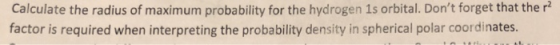 Calculate the radius of maximum probability for the hydrogen 1s orbital. Dont forget that the r factor is required when inte