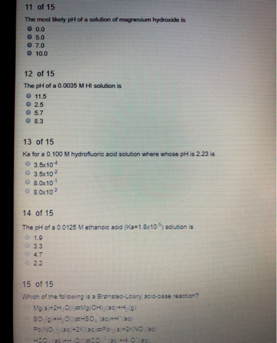 11 of 15 The most likely pH of a solution of magnesium hydroxide is o 0.0 o 5.0 o 7.0 o 10.0 12 of 15 The pH of a 0.0035 M HI