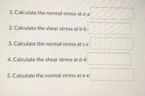 1 Calculate the normal stress at a-a 2. Calculate the shear stress at b-b 3. Calculate the normal stress at c-c 4. Calculate