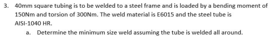 3. 40mm square tubing is to be welded to a steel frame and is loaded by a bending moment of 150Nm and torsion of 300Nm. The w