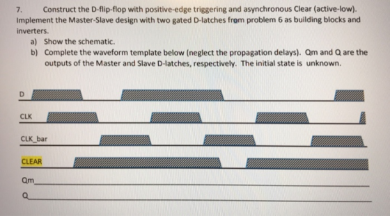 7. Construct the D-flip-flop with positive-edge triggering and asynchronous Clear (active-low). Implement the Master-Slave de