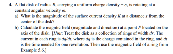 4. A flat disk of radius R, carrying a uniform charge density + ơ, is rotating at a constant angular velocity o. a) What is t