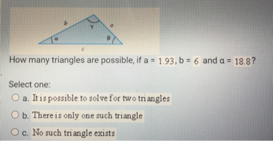 How many triangles are possible, if a 1.93, b Select one: O a. It is possible to solve for two triangles O b. There is only o