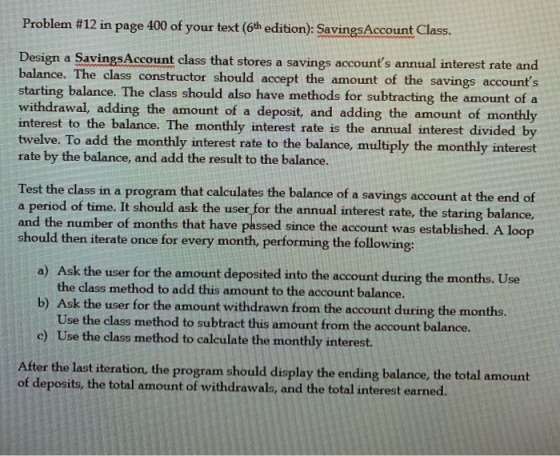 Problem #12 in page 400 of your text (6th edition): SavingsAccount Class. Design a SavingsAccount class that stores a savings