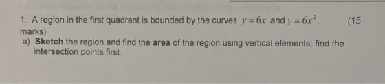 1. A region in the first quadrant is bounded by the curves y 6x and y 6x2 (15 marks) a) Sketch the region and find the area o