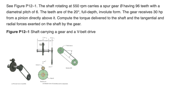 See Figure P12-1. The shaft rotating at 550 rpm carries a spur gear B having 96 teeth with a diametral pitch of 6. The teeth
