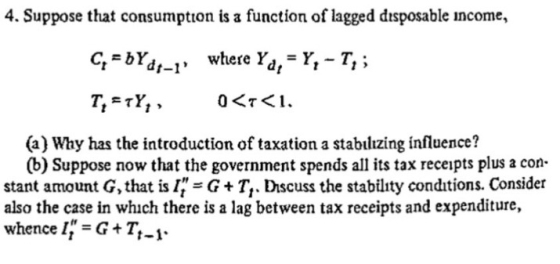 4. Suppose that consumption is a function of lagged disposable income, q-bYd1-1, where Yd1= Y,-T, ; (a) Why has the introduct