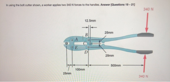 In using the bolt cutter shown, a worker applies two 340 N forces to the handles. Answer [Questions 19-21 340 N 12.5mm 25mm B