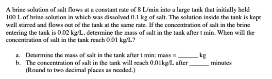 A brine solution of salt flows at a constant rate of 8 L/min into a large tank that initially held 100 L of brine solution in