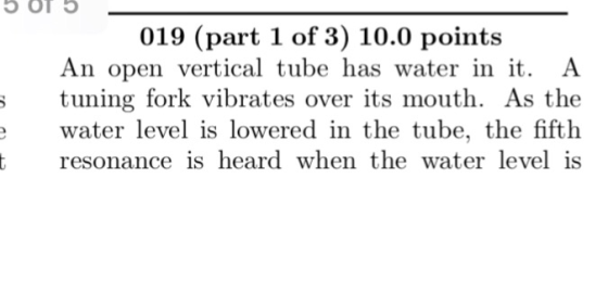 5 OT 019 (part 1 of 3) 10.0 points An open vertical tube has water in it. A ; tuning fork vibrates over its mouth. As the wat