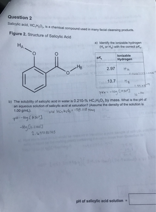 Question 2 Salicylic acid, HC,H,0, is a chemical compound used in many facial cleansing products. Figure 2. Structure of Sali
