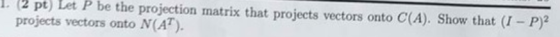 L2 pt) Let P be the projection matrix that projects vectors onto C(A). Show that (I- P)2 projects vectors onto N(AT).
