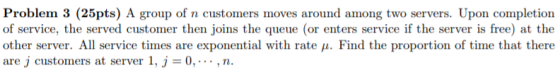 Problem 3 (25pts) A group of n customers moves around among two servers. Upon completion of service, the served customer then