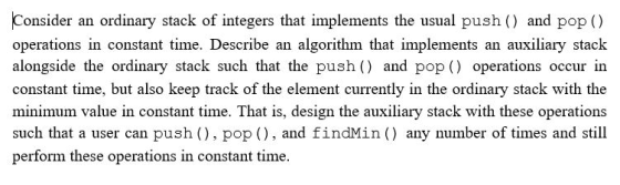 Consider an ordinary stack of integers that implements the usual push () and pop () operations in constant time. Describe an