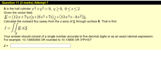 Question 11 (2 marks) Attempt 7 S is the half cylinder 2+y2=9, y>0, 0<z<2 Given the vector field: E=(12+7yz)i+(622+72)j+(1322