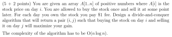 (5 +2 points) You are given an array A[1..n] of positive numbers where Ai] is the stock price on day i. You are allowed to bu