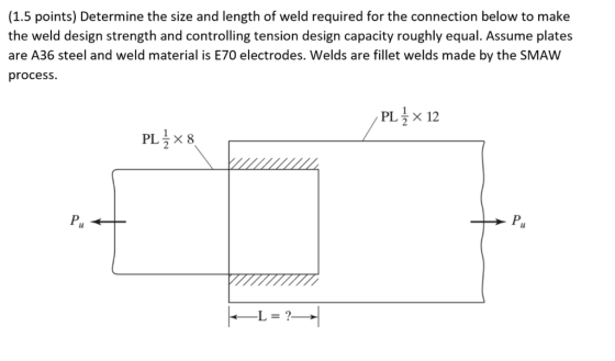 (1.5 points) Determine the size and length of weld required for the connection below to make the weld design strength and con