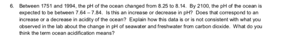 6. Between 1751 and 1994, the pH of the ocean changed from 8.25 to 8.14. By 2100, the pH of the ocean is expected to be betwe
