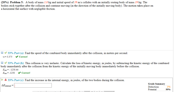 (20%) Problem 5: A body of mass 1.8 kg and initial speed of 39 m/s collides with an initially resting body of mass 19 kg. The