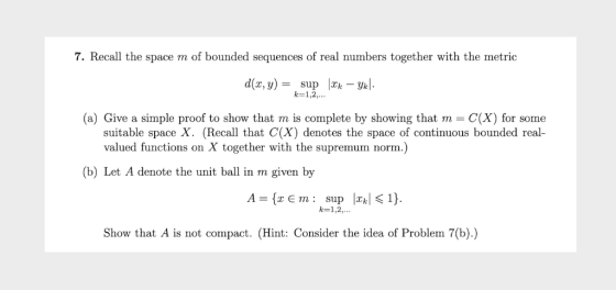 7. Recall the space m of bounded sequences of real numbers together with the metric d(х, у) — suр |2; — Ук). k 1,2. (a) Give