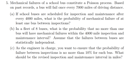 5. Mechanical failures of a school bus constitute a Poisson process. Based on past records, a bus will fail once every 7000 m