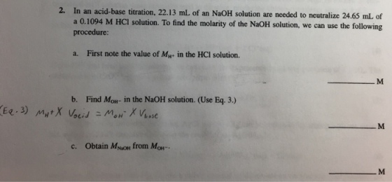 Eq 3) 2. In an acid-base titration, 22.13 mL of an NaoH solution are needed to neutralize 24.65 of a 0.1094 M HCI solution. To find the molarity of the NaoH solution, we use the following can procedure: a. First note the value of MH. in the HCI solution. b. Find M in the NaoH solution. (Use Eq. 3.) ocid base c. obtain M, from M