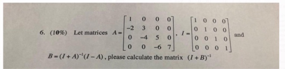 1 00 0 1 0 00 -2 3 0 0 0 1 I = 0 0 0 0 6. (10%) Let matrices A and 0 -4 5 0 1 0 -6 7 0 0 0 1 B=(I+A) (I-A) , please calculate
