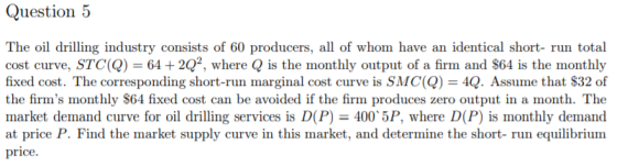 The oil drilling industry consists of 60 producers, all of whom have an identical short- run total cost curve, STC(Q) = 64 +