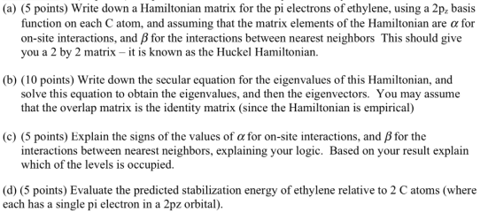 (a) (5 points) Write down a Hamiltonian matrix for the pi electrons of ethylene, using a 2p basis function on each C atom, an